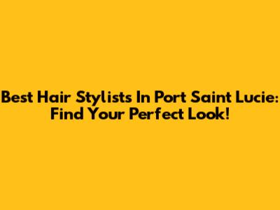 Best Hair Stylists In Port Saint Lucie: Find Your Perfect Look!