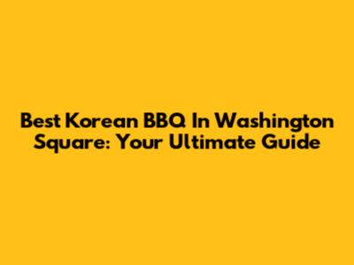 Best Korean BBQ In Washington Square: Your Ultimate Guide