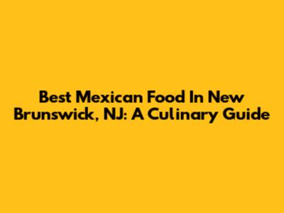 Best Mexican Food In New Brunswick, NJ: A Culinary Guide