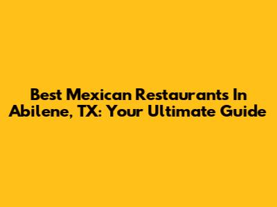 Best Mexican Restaurants In Abilene, TX: Your Ultimate Guide