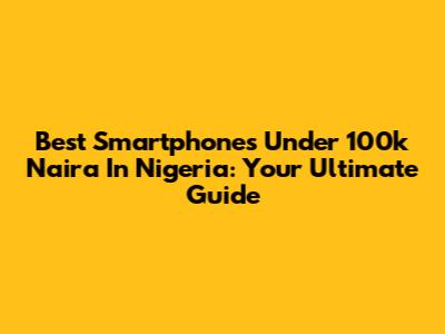 Best Smartphones Under 100k Naira In Nigeria: Your Ultimate Guide