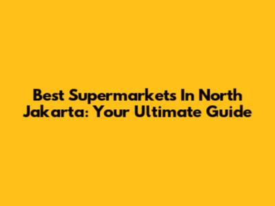 Best Supermarkets In North Jakarta: Your Ultimate Guide