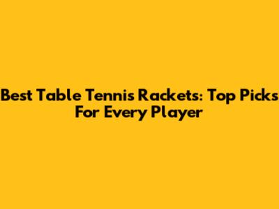Best Table Tennis Rackets: Top Picks For Every Player