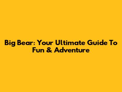 Big Bear: Your Ultimate Guide To Fun & Adventure