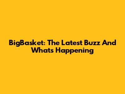 BigBasket: The Latest Buzz And What's Happening