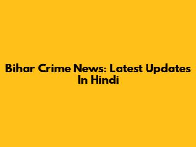 Bihar Crime News: Latest Updates In Hindi