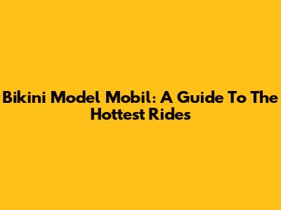 Bikini Model Mobil: A Guide To The Hottest Rides