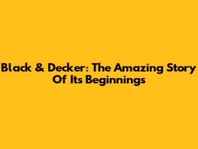 Black & Decker: The Amazing Story Of Its Beginnings