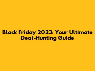 Black Friday 2023: Your Ultimate Deal-Hunting Guide