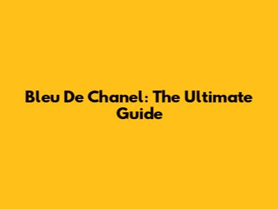 Bleu De Chanel: The Ultimate Guide