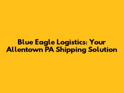 Blue Eagle Logistics: Your Allentown PA Shipping Solution