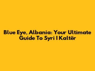 Blue Eye, Albania: Your Ultimate Guide To Syri I Kaltër