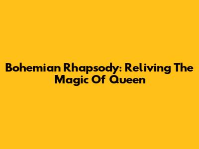 Bohemian Rhapsody: Reliving The Magic Of Queen