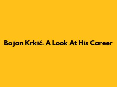 Bojan Krkić: A Look At His Career