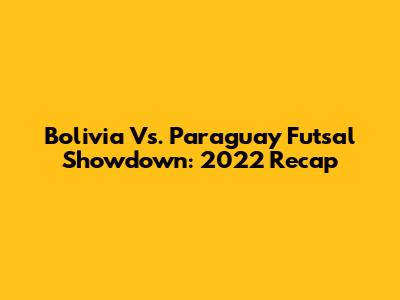 Bolivia Vs. Paraguay Futsal Showdown: 2022 Recap