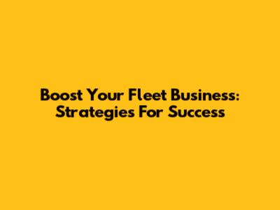Boost Your Fleet Business: Strategies For Success
