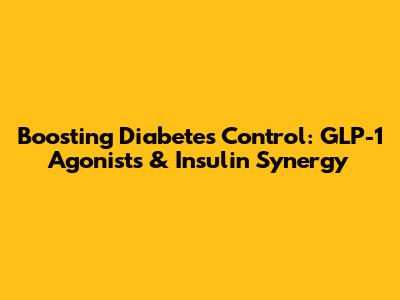 Boosting Diabetes Control: GLP-1 Agonists & Insulin Synergy