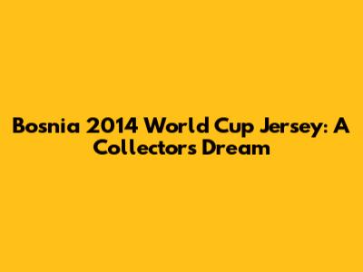 Bosnia 2014 World Cup Jersey: A Collector's Dream