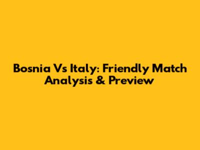 Bosnia Vs Italy: Friendly Match Analysis & Preview