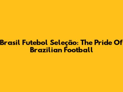 Brasil Futebol Seleção: The Pride Of Brazilian Football