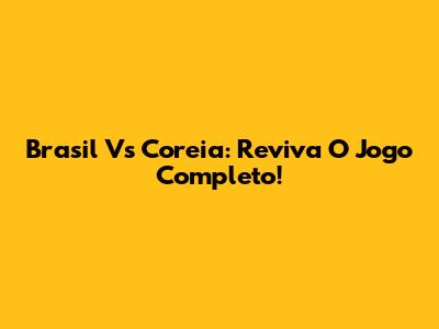 Brasil Vs Coreia: Reviva O Jogo Completo!