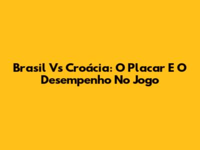 Brasil Vs Croácia: O Placar E O Desempenho No Jogo