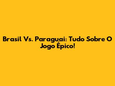 Brasil Vs. Paraguai: Tudo Sobre O Jogo Épico!