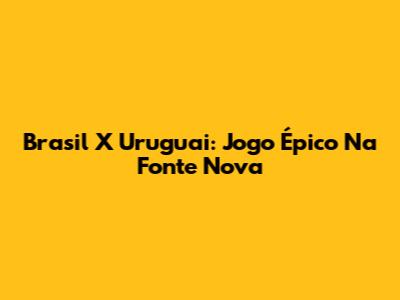 Brasil X Uruguai: Jogo Épico Na Fonte Nova