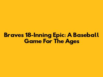 Braves' 18-Inning Epic: A Baseball Game For The Ages