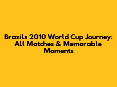 Brazil's 2010 World Cup Journey: All Matches & Memorable Moments