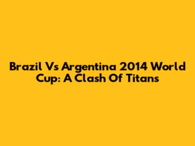 Brazil Vs Argentina 2014 World Cup: A Clash Of Titans