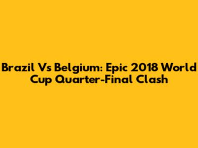 Brazil Vs Belgium: Epic 2018 World Cup Quarter-Final Clash