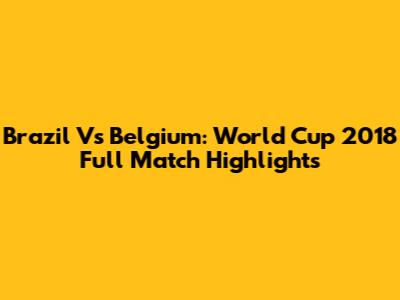 Brazil Vs Belgium: World Cup 2018 Full Match Highlights