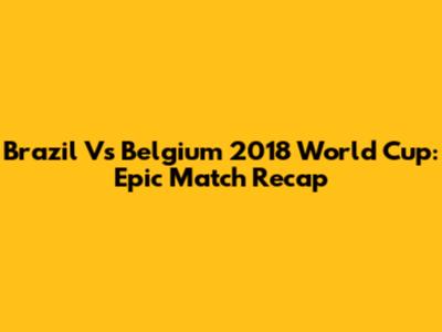Brazil Vs Belgium 2018 World Cup: Epic Match Recap