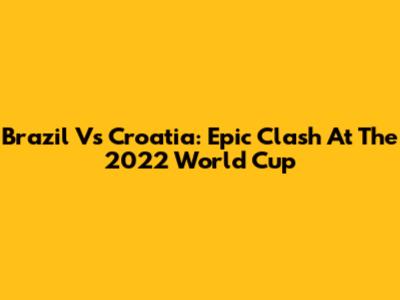 Brazil Vs Croatia: Epic Clash At The 2022 World Cup