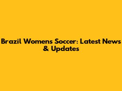 Brazil Women's Soccer: Latest News & Updates