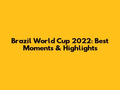 Brazil World Cup 2022: Best Moments & Highlights