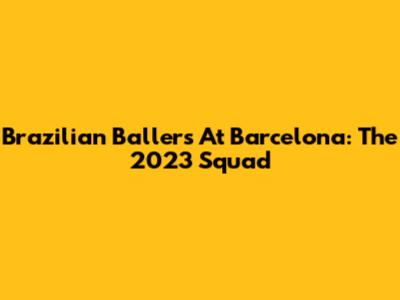 Brazilian Ballers At Barcelona: The 2023 Squad