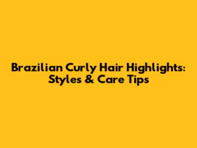 Brazilian Curly Hair Highlights: Styles & Care Tips