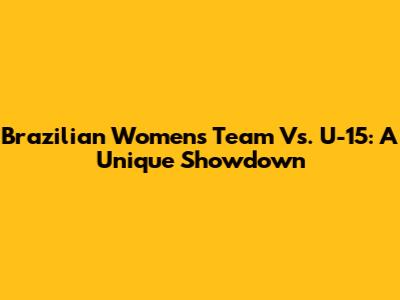 Brazilian Women's Team Vs. U-15: A Unique Showdown