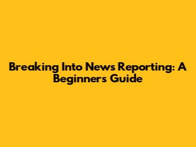 Breaking Into News Reporting: A Beginner's Guide