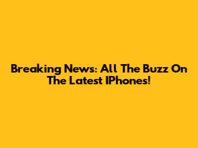 Breaking News: All The Buzz On The Latest IPhones!