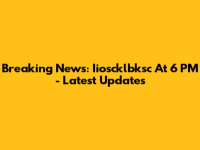 Breaking News: Iioscklbksc At 6 PM - Latest Updates
