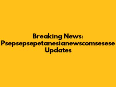 Breaking News: Psepsepsepetanesianewscomsesese Updates