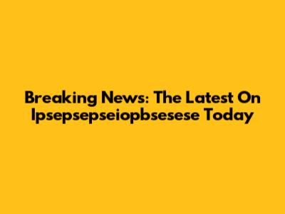 Breaking News: The Latest On Ipsepsepseiopbsesese Today