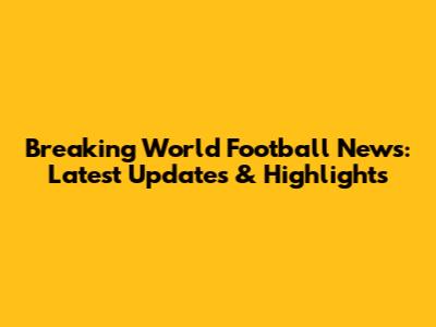 Breaking World Football News: Latest Updates & Highlights