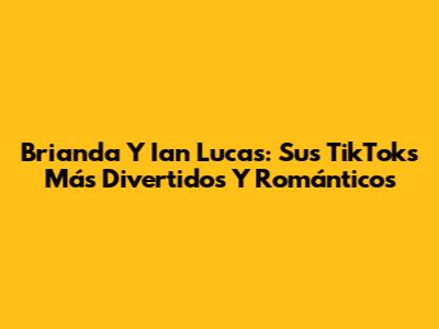 Brianda Y Ian Lucas: Sus TikToks Más Divertidos Y Románticos