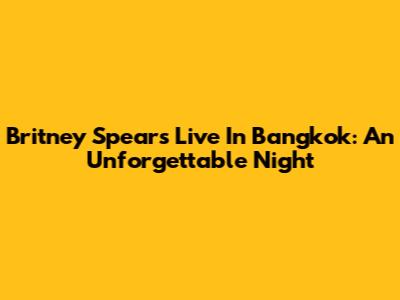 Britney Spears Live In Bangkok: An Unforgettable Night