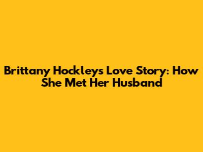 Brittany Hockley's Love Story: How She Met Her Husband