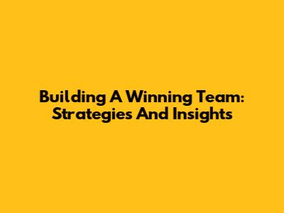 Building A Winning Team: Strategies And Insights